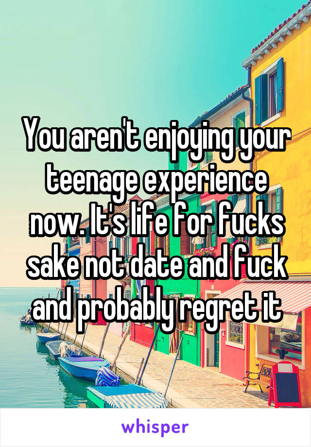 You aren't enjoying your teenage experience now. It's life for fucks sake not date and fuck and probably regret it