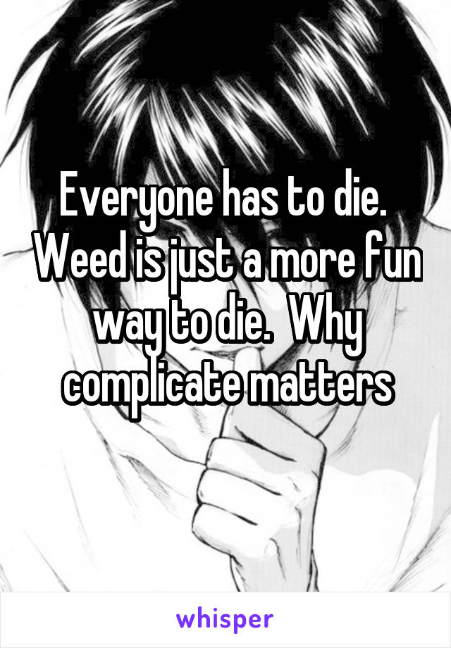 Everyone has to die.  Weed is just a more fun way to die.  Why complicate matters
