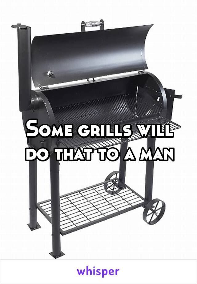 Some grills will do that to a man