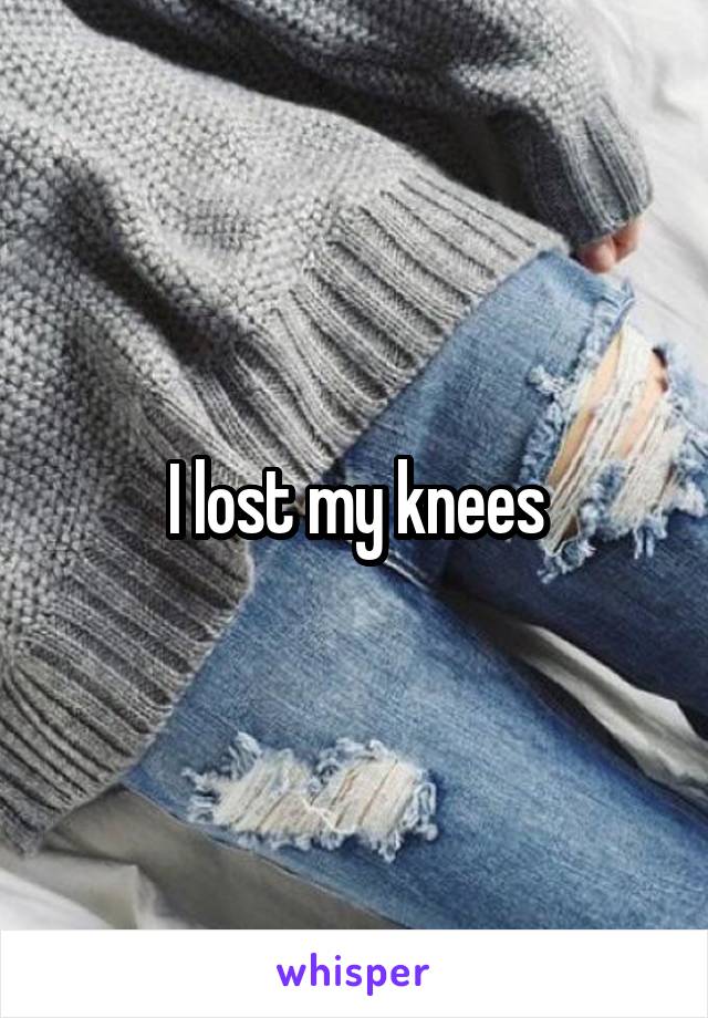 I lost my knees