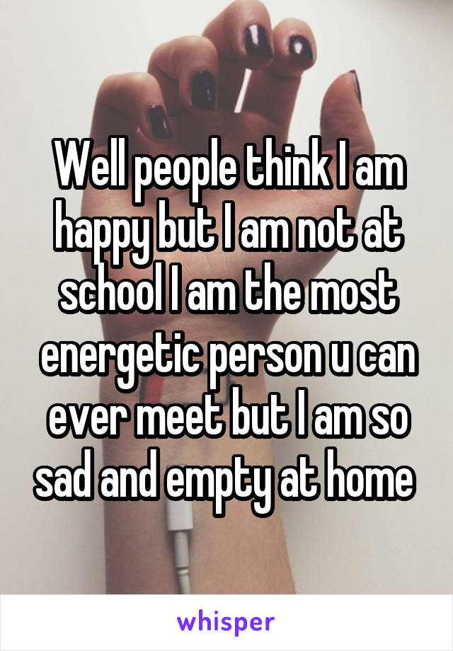 Well people think I am happy but I am not at school I am the most energetic person u can ever meet but I am so sad and empty at home 