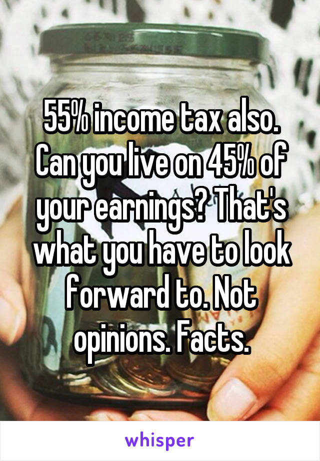 55% income tax also. Can you live on 45% of your earnings? That's what you have to look forward to. Not opinions. Facts.