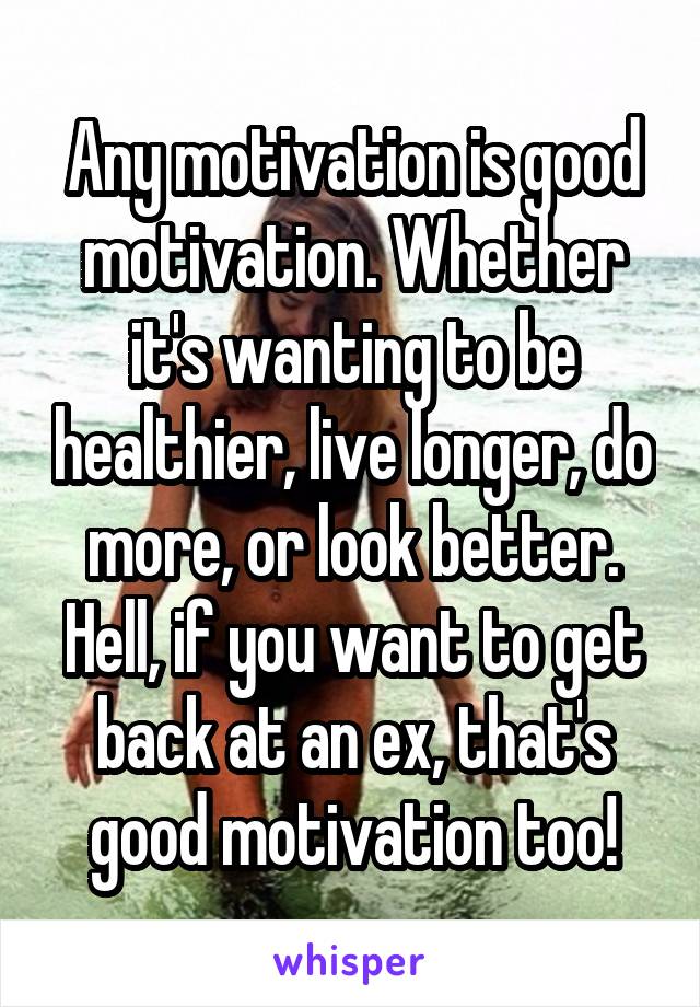 Any motivation is good motivation. Whether it's wanting to be healthier, live longer, do more, or look better. Hell, if you want to get back at an ex, that's good motivation too!