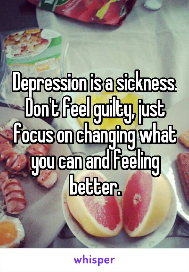 Depression is a sickness. Don't feel guilty, just focus on changing what you can and feeling better.