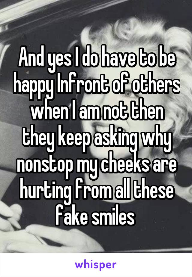 And yes I do have to be happy Infront of others when I am not then they keep asking why nonstop my cheeks are hurting from all these fake smiles 