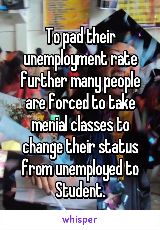 To pad their unemployment rate further many people are forced to take menial classes to change their status from unemployed to Student.