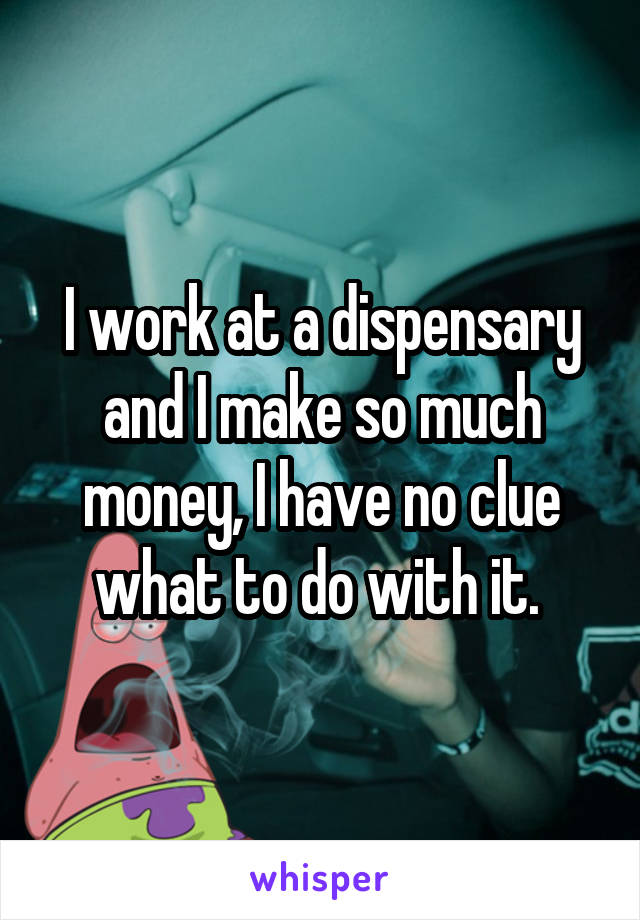 I work at a dispensary and I make so much money, I have no clue what to do with it. 