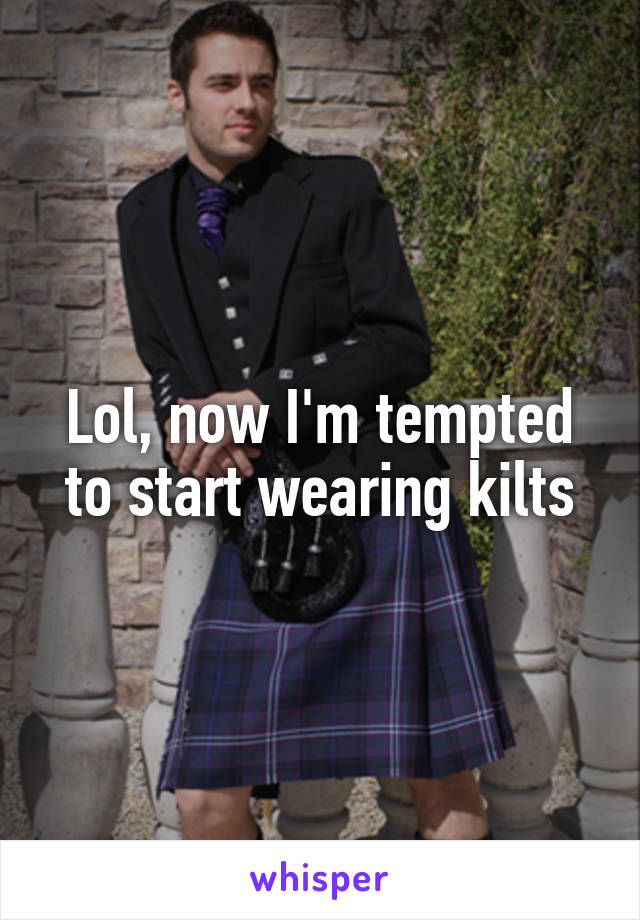 Lol, now I'm tempted to start wearing kilts