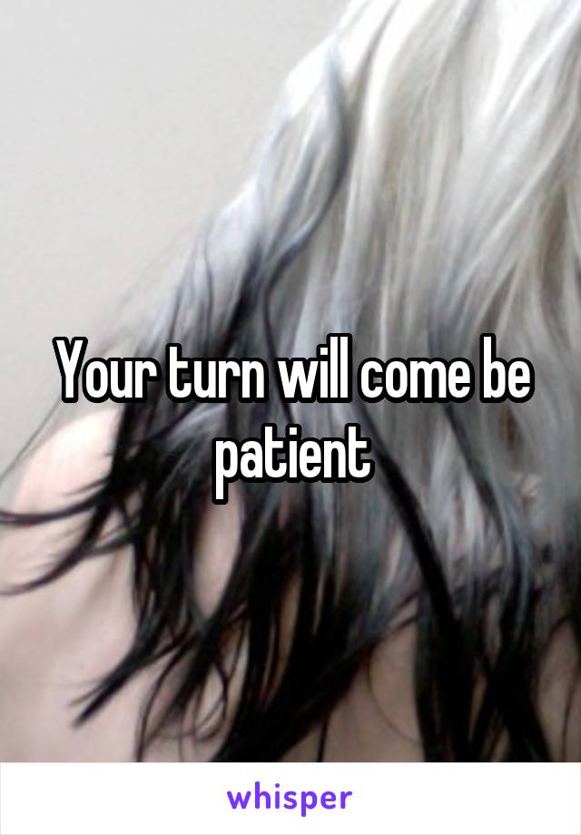 Your turn will come be patient