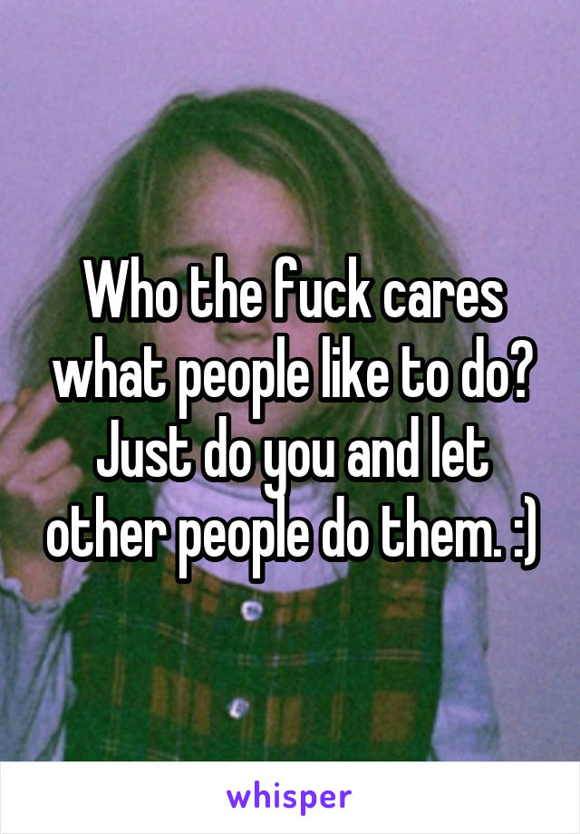 Who the fuck cares what people like to do? Just do you and let other people do them. :)