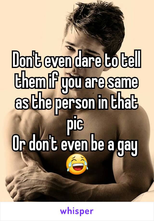 Don't even dare to tell them if you are same as the person in that pic 
Or don't even be a gay 
😂