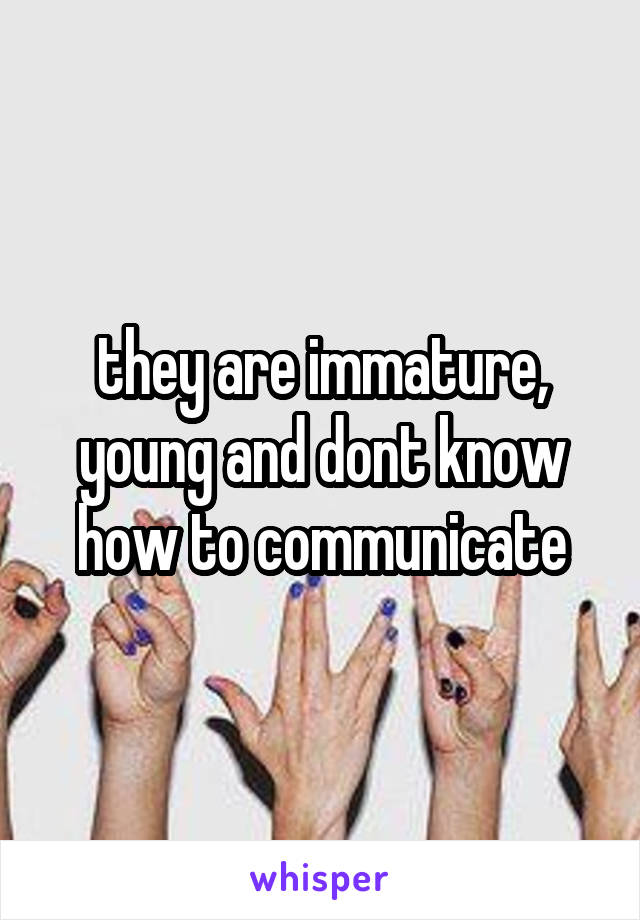 they are immature, young and dont know how to communicate