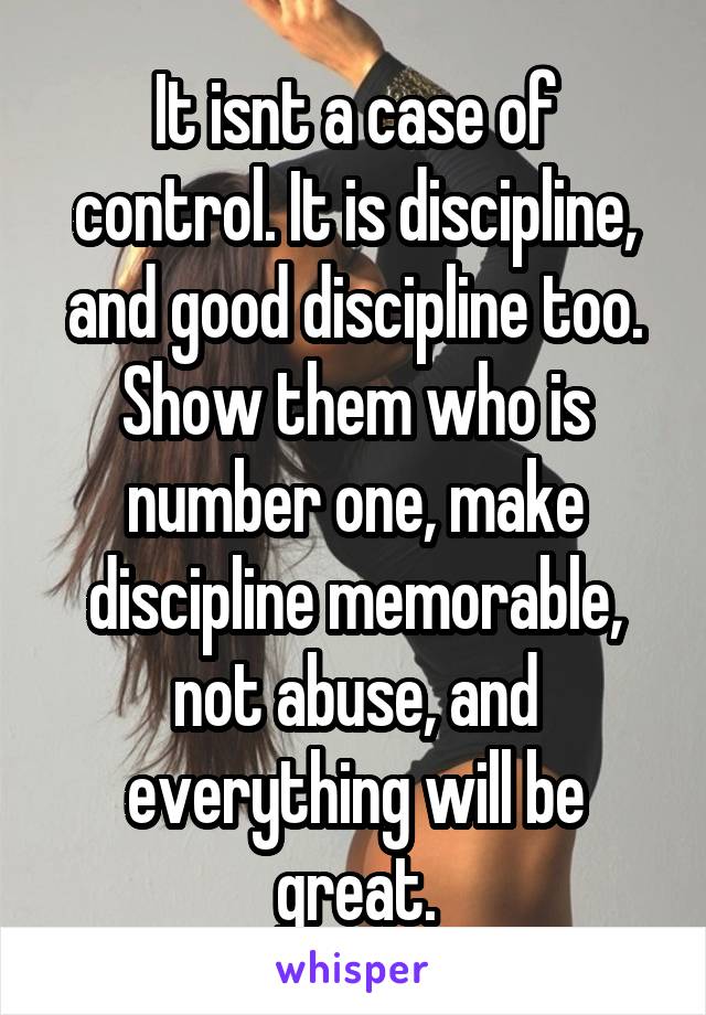 It isnt a case of control. It is discipline, and good discipline too. Show them who is number one, make discipline memorable, not abuse, and everything will be great.