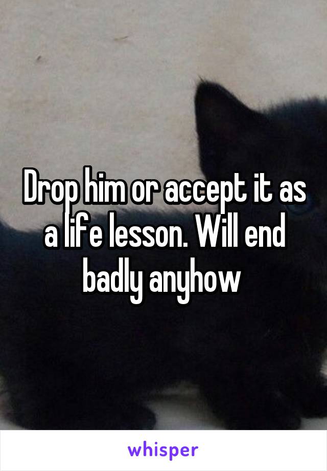 Drop him or accept it as a life lesson. Will end badly anyhow 