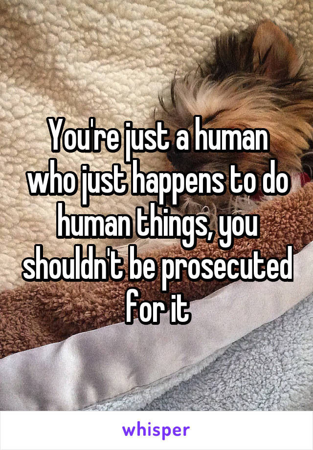 You're just a human who just happens to do human things, you shouldn't be prosecuted for it