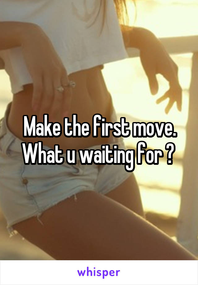 Make the first move. What u waiting for ? 