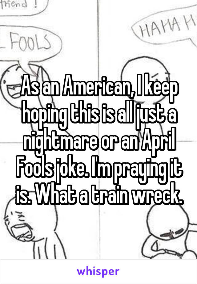 As an American, I keep hoping this is all just a nightmare or an April Fools joke. I'm praying it is. What a train wreck.