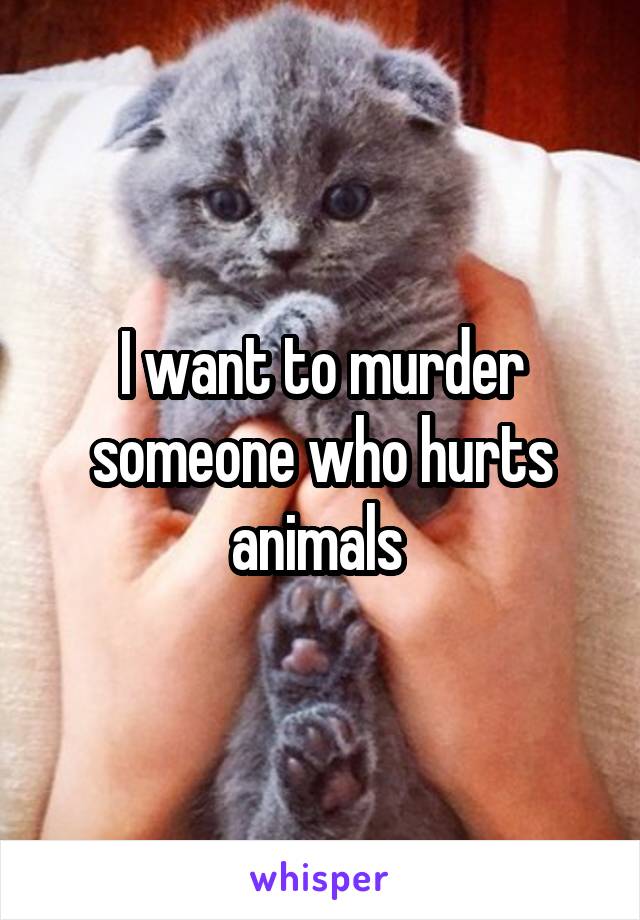 I want to murder someone who hurts animals 