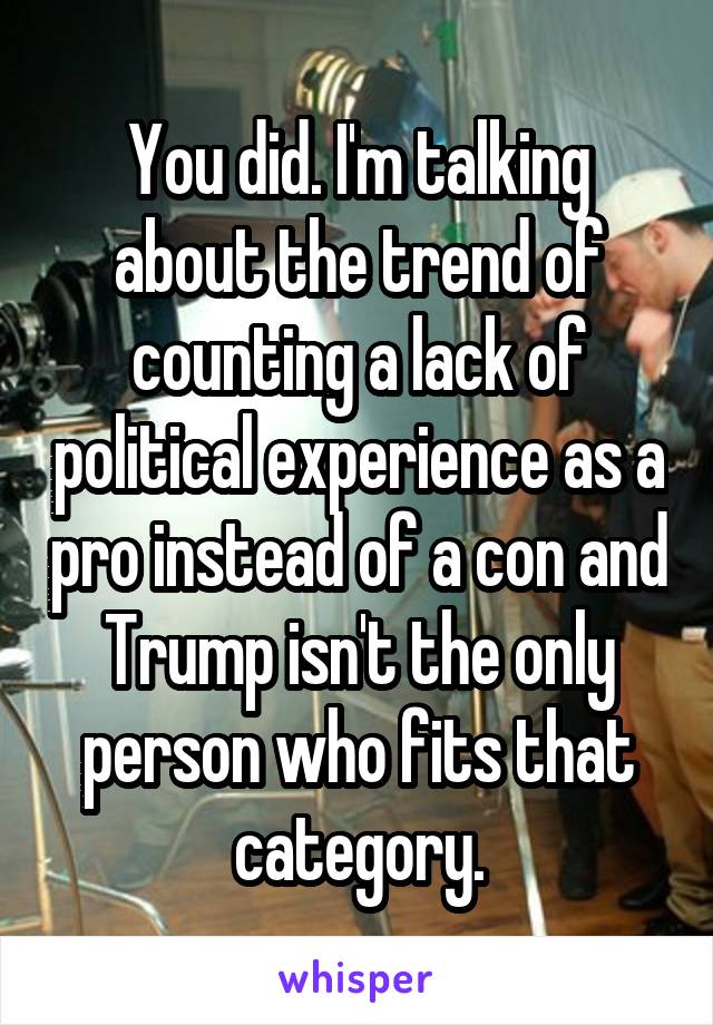 You did. I'm talking about the trend of counting a lack of political experience as a pro instead of a con and Trump isn't the only person who fits that category.