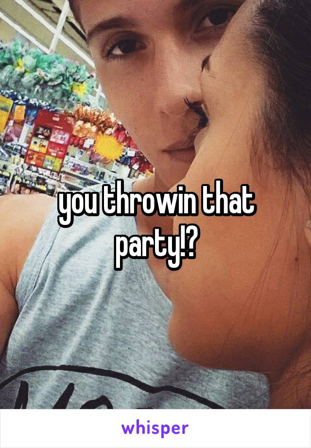 you throwin that party!?