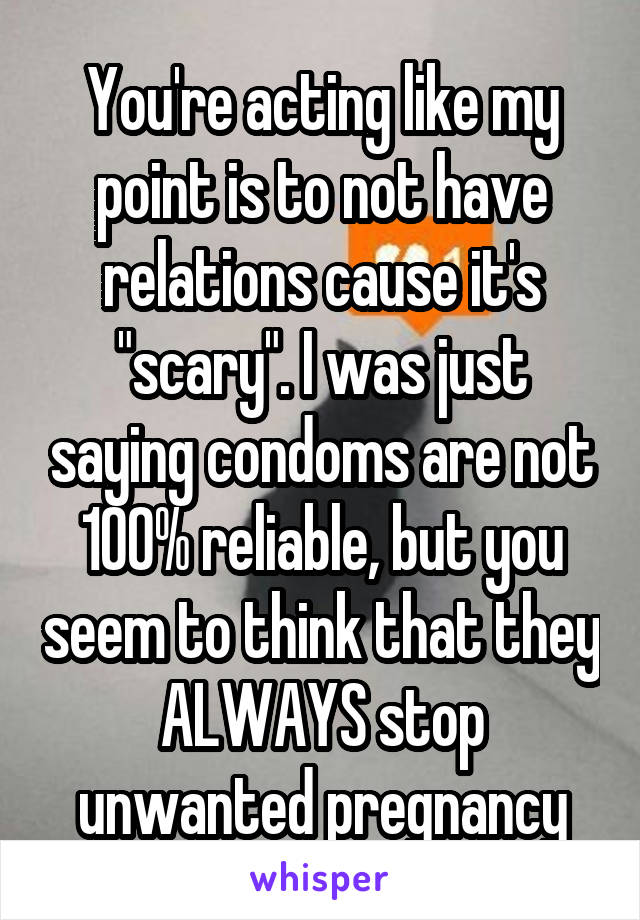 You're acting like my point is to not have relations cause it's "scary". I was just saying condoms are not 100% reliable, but you seem to think that they ALWAYS stop unwanted pregnancy