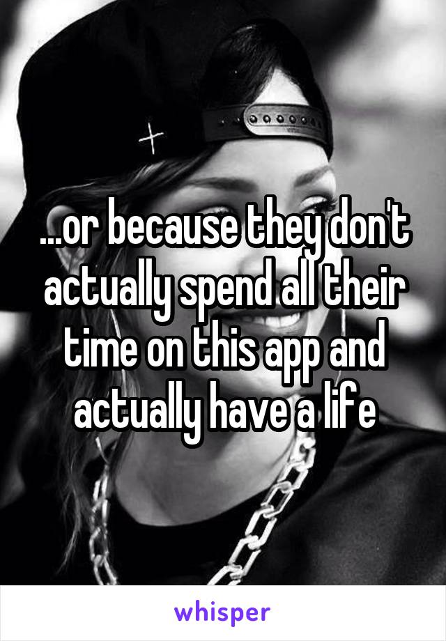 ...or because they don't actually spend all their time on this app and actually have a life