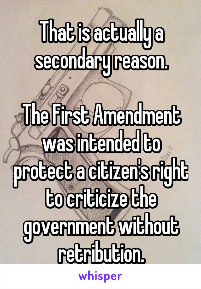 That is actually a secondary reason.

The First Amendment was intended to protect a citizen's right to criticize the government without retribution.