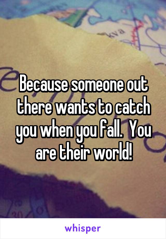 Because someone out there wants to catch you when you fall.  You are their world!