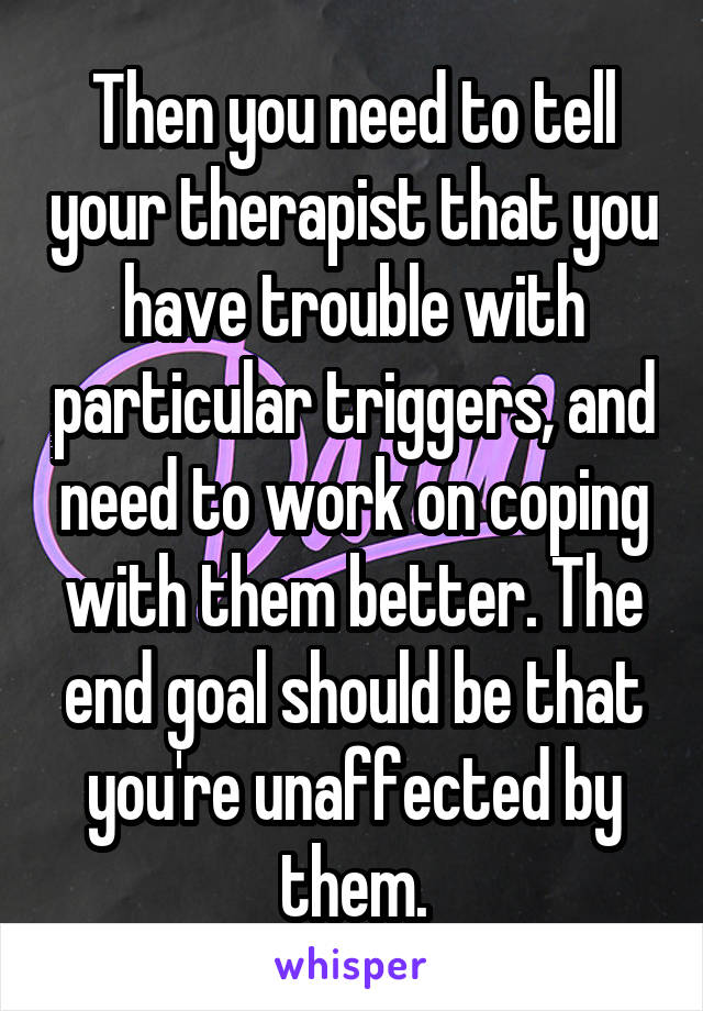 Then you need to tell your therapist that you have trouble with particular triggers, and need to work on coping with them better. The end goal should be that you're unaffected by them.