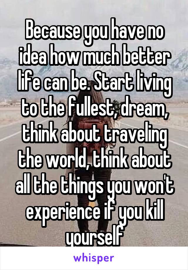 Because you have no idea how much better life can be. Start living to the fullest, dream, think about traveling the world, think about all the things you won't experience if you kill yourself