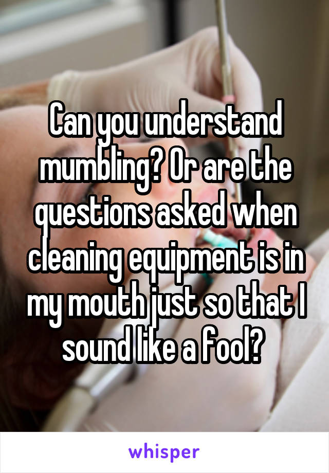 Can you understand mumbling? Or are the questions asked when cleaning equipment is in my mouth just so that I sound like a fool? 