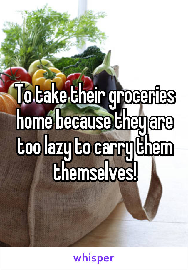 To take their groceries home because they are too lazy to carry them themselves!