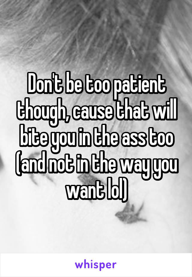 Don't be too patient though, cause that will bite you in the ass too (and not in the way you want lol)