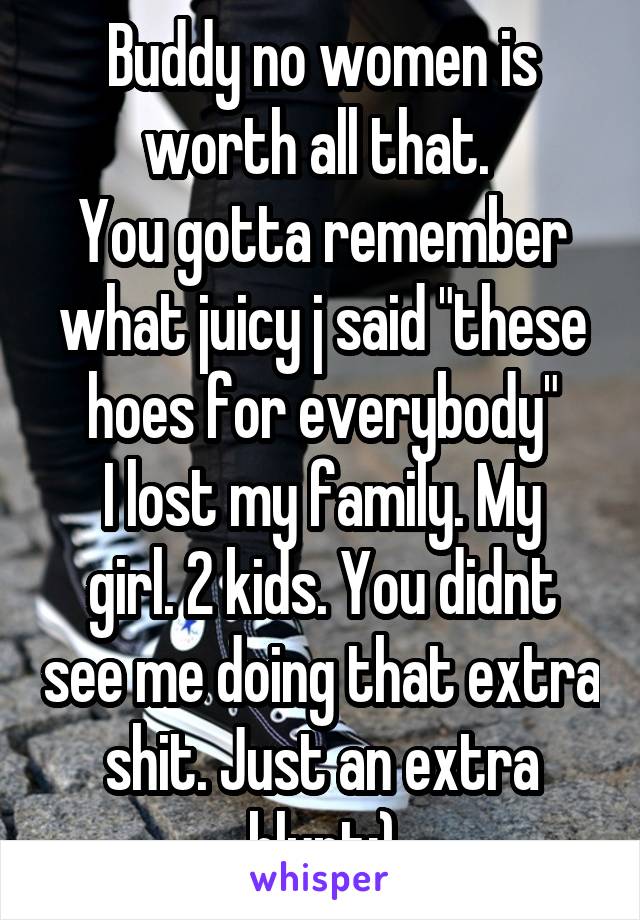 Buddy no women is worth all that. 
You gotta remember what juicy j said "these hoes for everybody"
I lost my family. My girl. 2 kids. You didnt see me doing that extra shit. Just an extra blunt;)