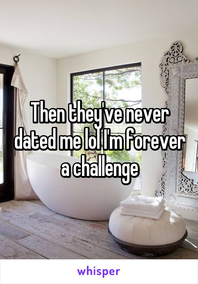 Then they've never dated me lol I'm forever a challenge