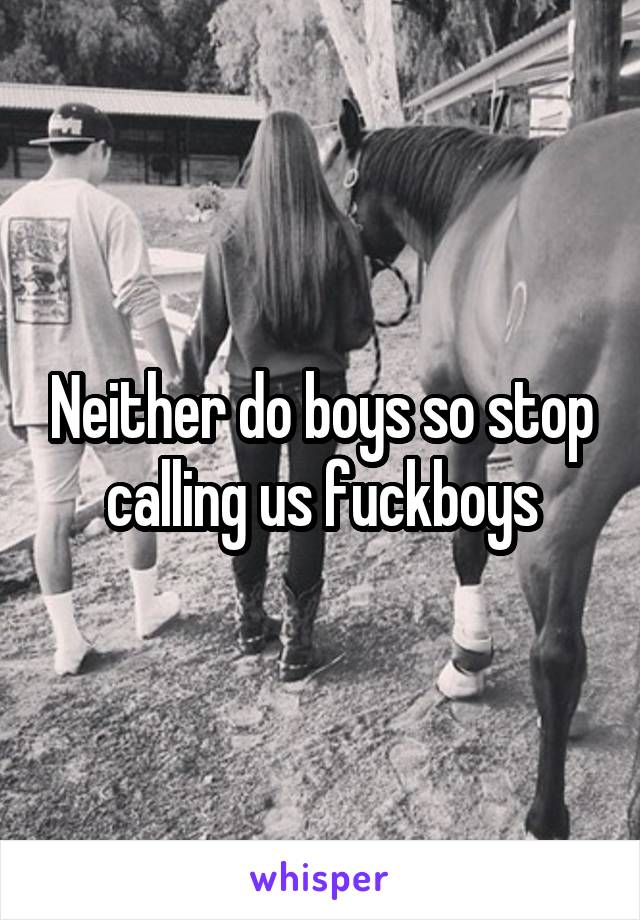 Neither do boys so stop calling us fuckboys