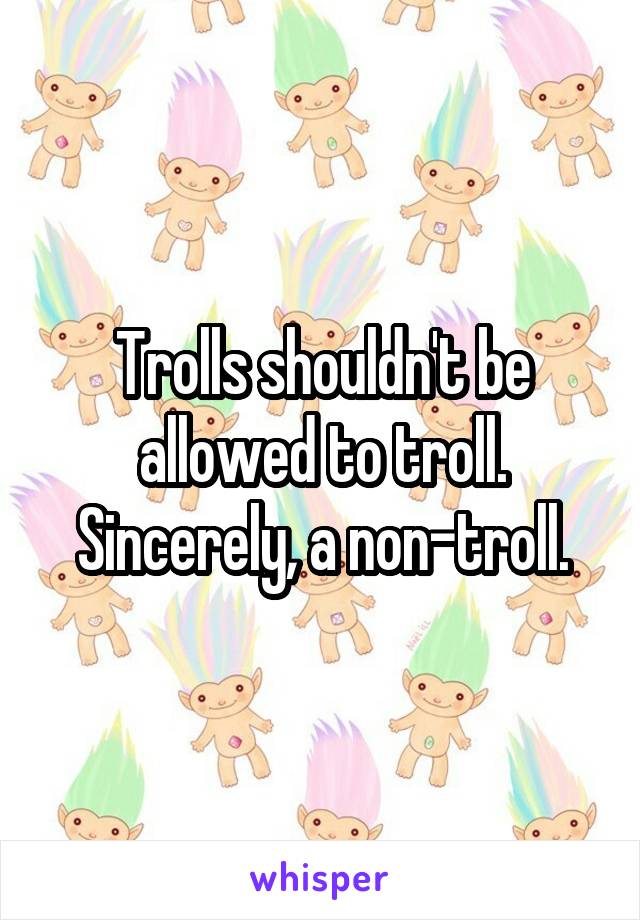 Trolls shouldn't be allowed to troll. Sincerely, a non-troll.