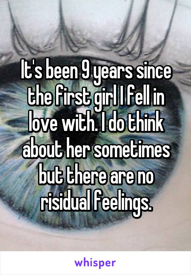 It's been 9 years since the first girl I fell in love with. I do think about her sometimes but there are no risidual feelings.