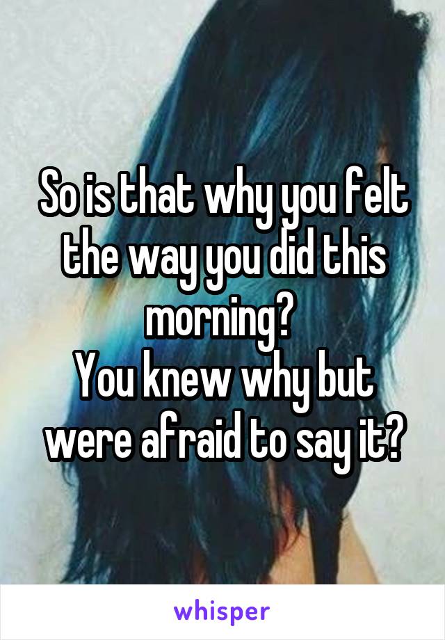 So is that why you felt the way you did this morning? 
You knew why but were afraid to say it?