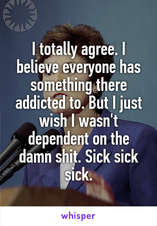 I totally agree. I believe everyone has something there addicted to. But I just wish I wasn't dependent on the damn shit. Sick sick sick.