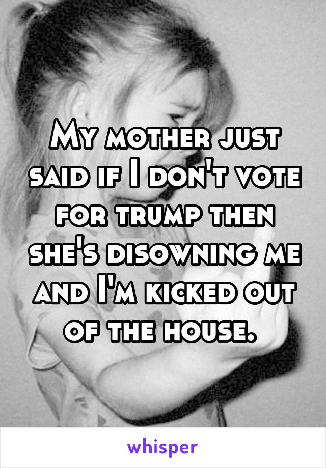 My mother just said if I don't vote for trump then she's disowning me and I'm kicked out of the house. 