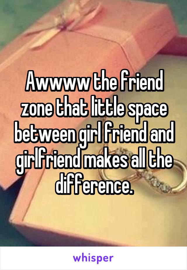 Awwww the friend zone that little space between girl friend and girlfriend makes all the difference.