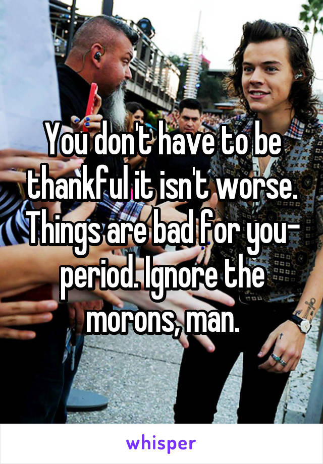 You don't have to be thankful it isn't worse. Things are bad for you- period. Ignore the morons, man.