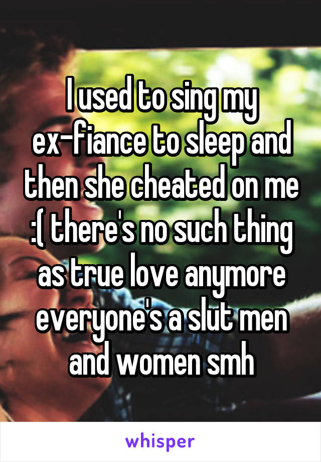 I used to sing my ex-fiance to sleep and then she cheated on me :( there's no such thing as true love anymore everyone's a slut men and women smh