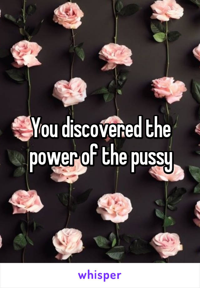 You discovered the power of the pussy