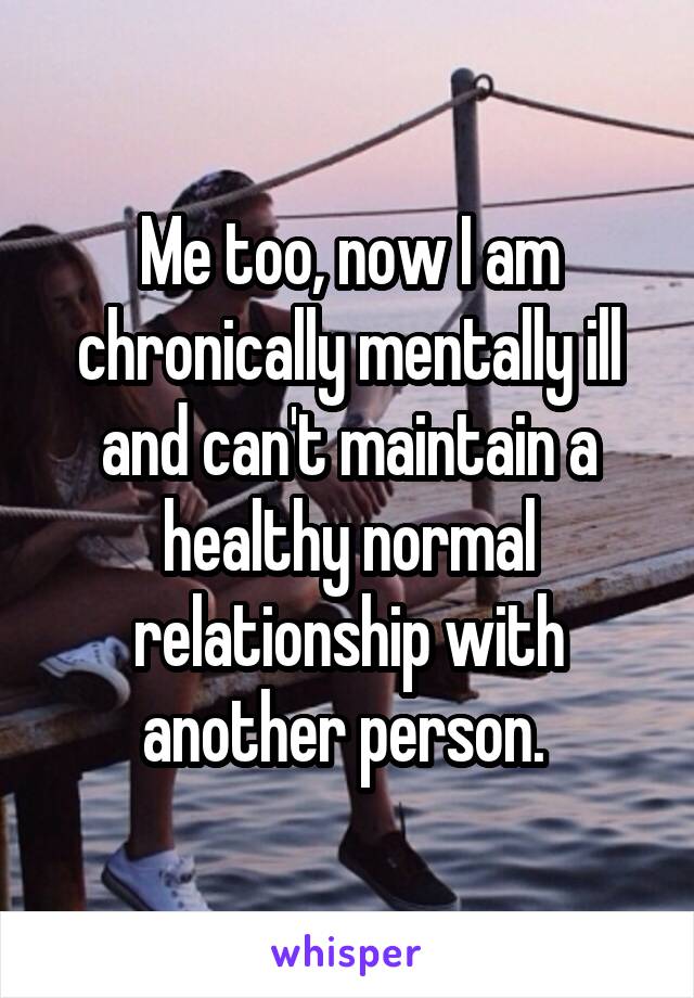 Me too, now I am chronically mentally ill and can't maintain a healthy normal relationship with another person. 