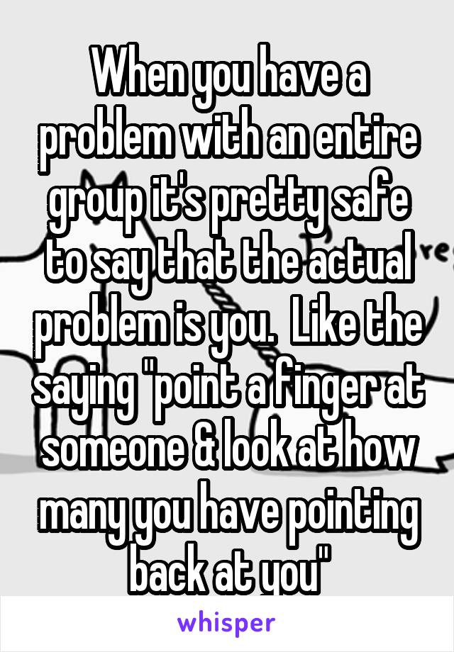 When you have a problem with an entire group it's pretty safe to say that the actual problem is you.  Like the saying "point a finger at someone & look at how many you have pointing back at you"