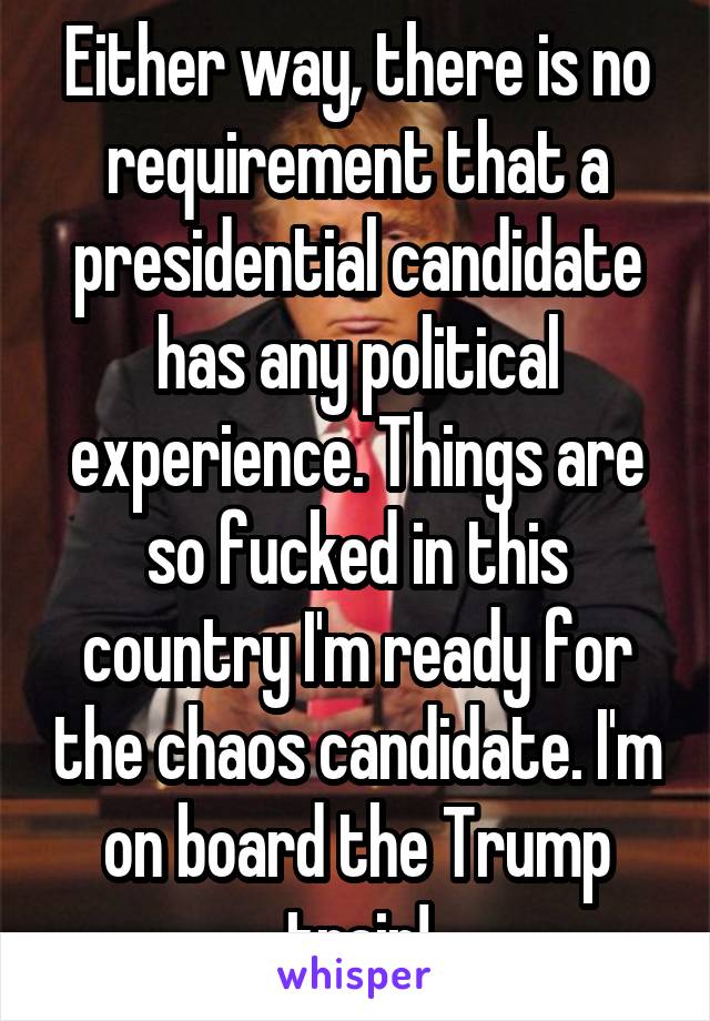 Either way, there is no requirement that a presidential candidate has any political experience. Things are so fucked in this country I'm ready for the chaos candidate. I'm on board the Trump train!