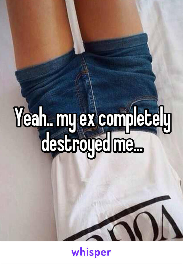 Yeah.. my ex completely destroyed me...