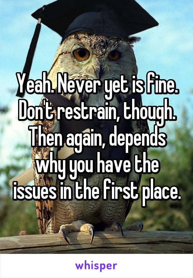 Yeah. Never yet is fine. Don't restrain, though. Then again, depends why you have the issues in the first place.